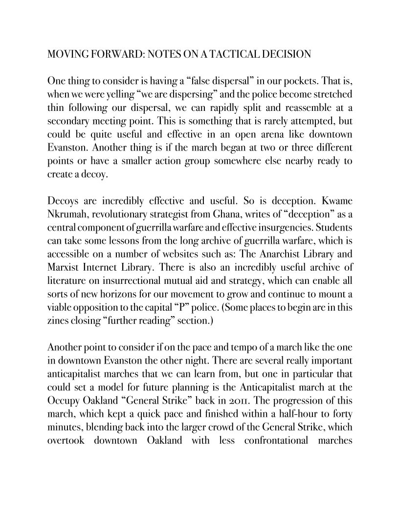 MOVING FORWARD: NOTES ON A TACTICAL DECISION

One thing to consider is having a “false dispersal” in our pockets. That is,
when we were yelling “we are dispersing” and the police become stretched
thin following our dispersal, we can rapidly split and reassemble at a
secondary meeting point. This is something that is rarely attempted, but
could be quite useful and effective in an open arena like downtown
Evanston. Another thing is if the march began at two or three different
points or have a smaller action group somewhere else nearby ready to
create a decoy.

 

  

Decoys are incredibly effective and useful. So is deception. Kwame
Nkrumah, revolutionary strategist from Ghana, writes of “deception” as a
central component of guerrilla warfare and effective insurgencies. Students
can take some lessons from the long archive of guerrilla warfare, which is
accessible on a number of websites such as: The Anarchist Library and
Marxist Internet Library. There is also an incredibly useful archive of
literature on insurrectional mutual aid and strategy, which can enable all
sorts of new horizons for our movement to grow and continue to mount a
viable opposition to the capital “P” police. (Some places to begin are in this
zines closing “further reading” section.)

 

 

 

 

Another point to consider if on the pace and tempo ofa march like the one
in downtown Evanston the other night. There are several really important
anticapitalist marches that we can learn from, but one in particular that
could set a model for future planning is the Anticapitalist march at the
Occupy Oakland “General Strike” back in 2011. The progression of this
march, which kept a quick pace and finished within a half-hour to forty
minutes, blending back into the larger crowd of the General Strike, which
overtook downtown Oakland with less confrontational _ marches
